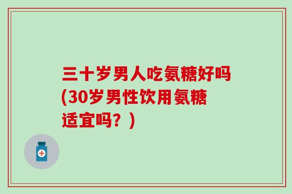 三十岁男人吃氨糖好吗(30岁男性饮用氨糖适宜吗？)