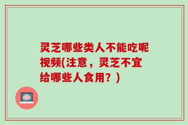 灵芝哪些类人不能吃呢视频(注意，灵芝不宜给哪些人食用？)