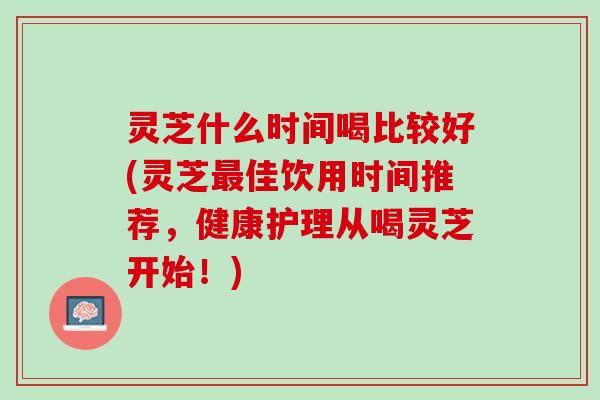 灵芝什么时间喝比较好(灵芝最佳饮用时间推荐，健康护理从喝灵芝开始！)