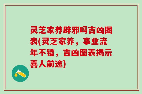 灵芝家养辟邪吗吉凶图表(灵芝家养，事业流年不错，吉凶图表揭示喜人前途)