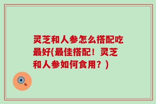 灵芝和人参怎么搭配吃最好(最佳搭配！灵芝和人参如何食用？)