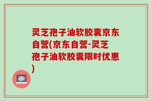 灵芝孢子油软胶囊京东自营(京东自营-灵芝孢子油软胶囊限时优惠)