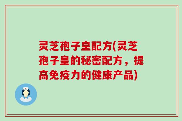 灵芝孢子皇配方(灵芝孢子皇的秘密配方，提高免疫力的健康产品)