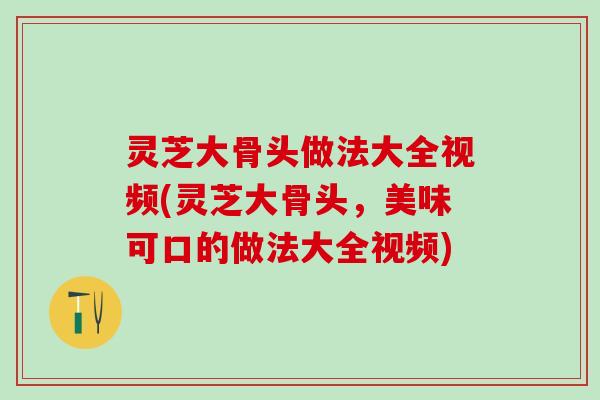 灵芝大骨头做法大全视频(灵芝大骨头，美味可口的做法大全视频)