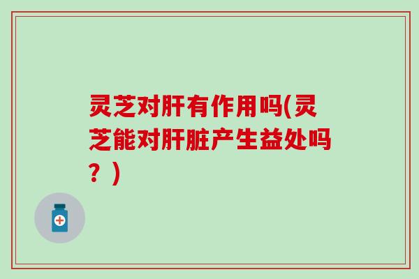 灵芝对肝有作用吗(灵芝能对肝脏产生益处吗？)