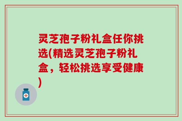 灵芝孢子粉礼盒任你挑选(精选灵芝孢子粉礼盒，轻松挑选享受健康)