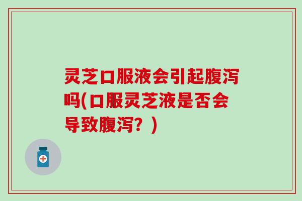 灵芝口服液会引起腹泻吗(口服灵芝液是否会导致腹泻？)