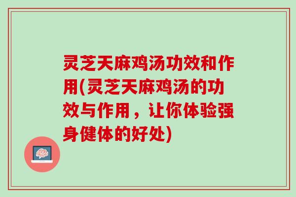 灵芝天麻鸡汤功效和作用(灵芝天麻鸡汤的功效与作用，让你体验强身健体的好处)