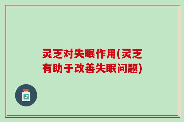 灵芝对失眠作用(灵芝有助于改善失眠问题)