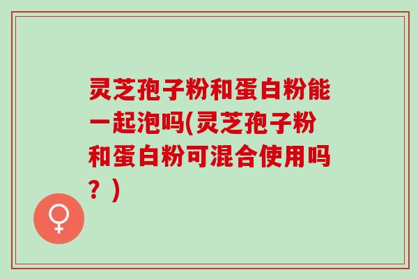 灵芝孢子粉和蛋白粉能一起泡吗(灵芝孢子粉和蛋白粉可混合使用吗？)