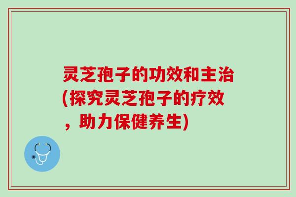 灵芝孢子的功效和主治(探究灵芝孢子的疗效，助力保健养生)