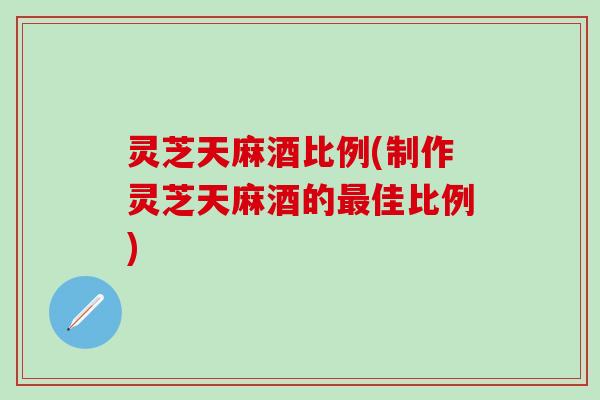 灵芝天麻酒比例(制作灵芝天麻酒的最佳比例)