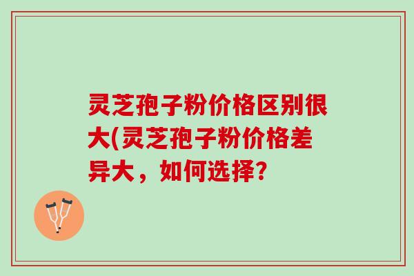 灵芝孢子粉价格区别很大(灵芝孢子粉价格差异大,如何选择? 灵芝孢子粉价格区别很大(灵芝孢子粉价格差异大,如何选择?