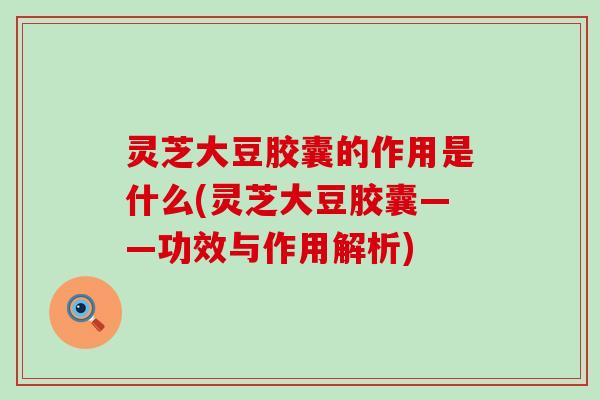 灵芝大豆胶囊的作用是什么(灵芝大豆胶囊——功效与作用解析)