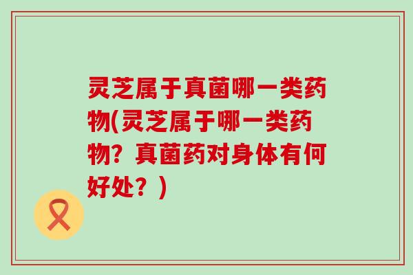 灵芝属于真菌哪一类药物(灵芝属于哪一类药物？真菌药对身体有何好处？)
