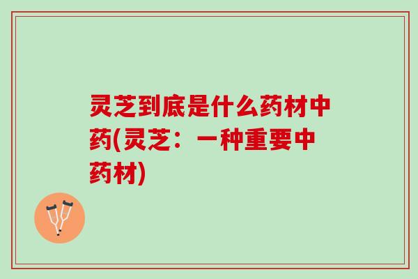 灵芝到底是什么药材中药(灵芝：一种重要中药材)