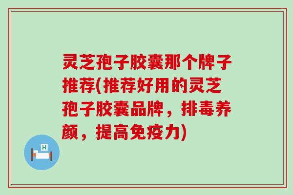 灵芝孢子胶囊那个牌子推荐(推荐好用的灵芝孢子胶囊品牌，排毒养颜，提高免疫力)
