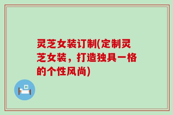 灵芝女装订制(定制灵芝女装，打造独具一格的个性风尚)