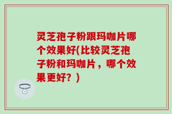 灵芝孢子粉跟玛咖片哪个效果好(比较灵芝孢子粉和玛咖片，哪个效果更好？)
