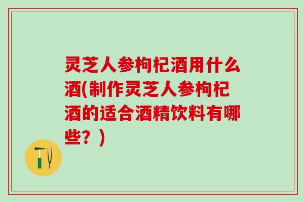 灵芝人参枸杞酒用什么酒(制作灵芝人参枸杞酒的适合酒精饮料有哪些？)