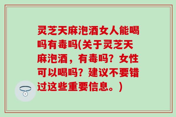 灵芝天麻泡酒女人能喝吗有毒吗(关于灵芝天麻泡酒，有毒吗？女性可以喝吗？建议不要错过这些重要信息。)