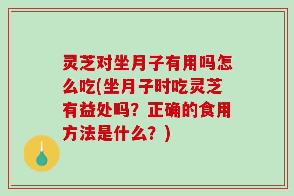 灵芝对坐月子有用吗怎么吃(坐月子时吃灵芝有益处吗？正确的食用方法是什么？)