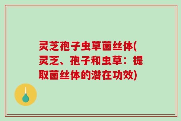 灵芝孢子虫草菌丝体(灵芝、孢子和虫草：提取菌丝体的潜在功效)