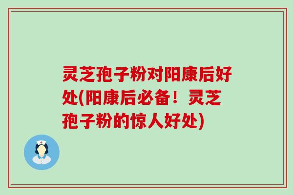 灵芝孢子粉对阳康后好处(阳康后必备！灵芝孢子粉的惊人好处)