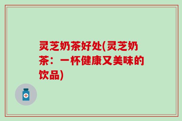 灵芝奶茶好处(灵芝奶茶：一杯健康又美味的饮品)
