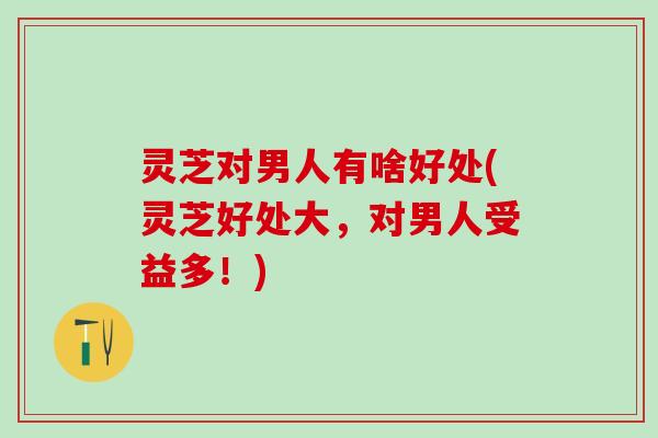 灵芝对男人有啥好处(灵芝好处大，对男人受益多！)