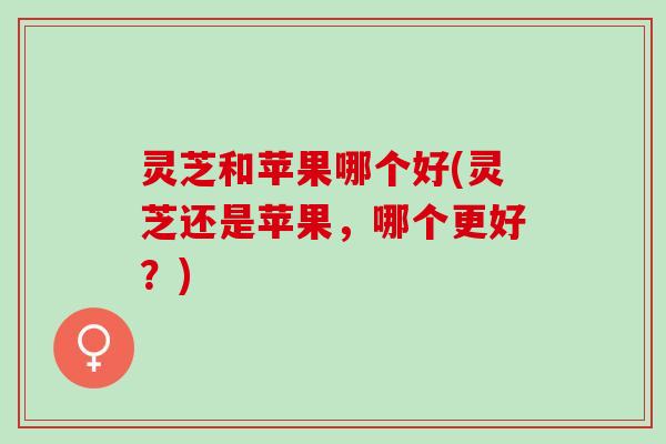 灵芝和苹果哪个好(灵芝还是苹果，哪个更好？)