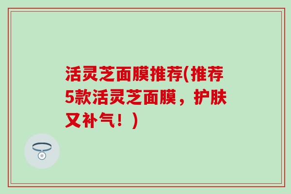 活灵芝面膜推荐(推荐5款活灵芝面膜，护肤又补气！)