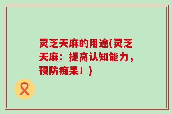 灵芝天麻的用途(灵芝天麻：提高认知能力，预防痴呆！)