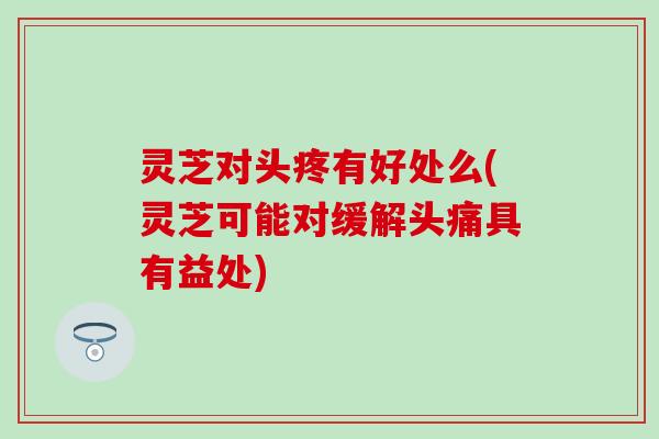 灵芝对头疼有好处么(灵芝可能对缓解头痛具有益处)