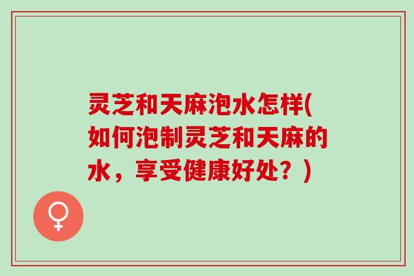 灵芝和天麻泡水怎样(如何泡制灵芝和天麻的水，享受健康好处？)