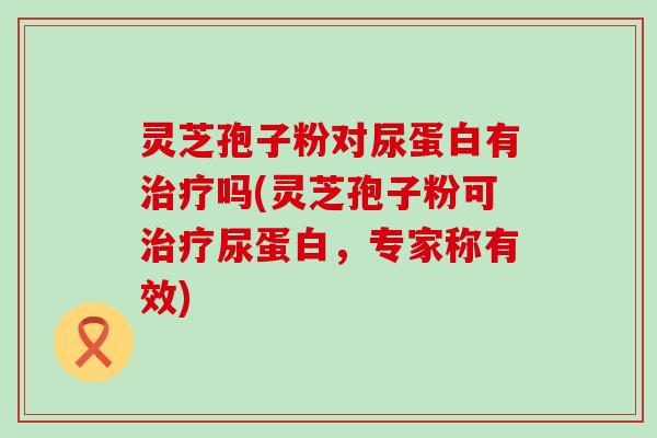 灵芝孢子粉对尿蛋白有治疗吗(灵芝孢子粉可治疗尿蛋白，专家称有效)