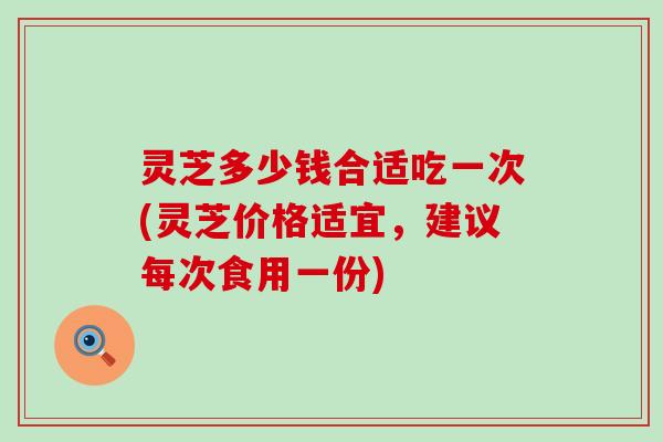 灵芝多少钱合适吃一次(灵芝价格适宜，建议每次食用一份)