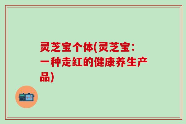 灵芝宝个体(灵芝宝：一种走红的健康养生产品)