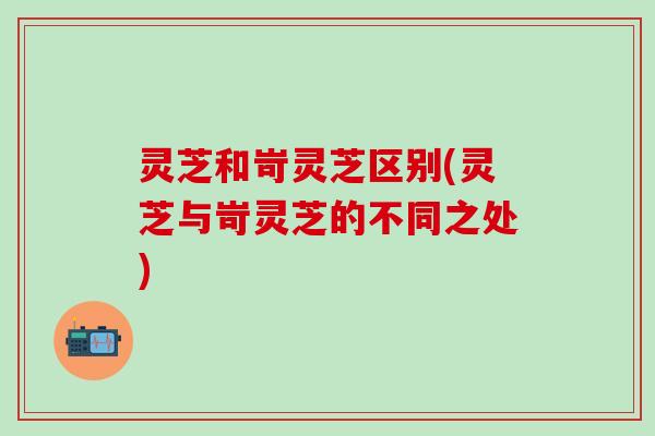灵芝和岢灵芝区别(灵芝与岢灵芝的不同之处)