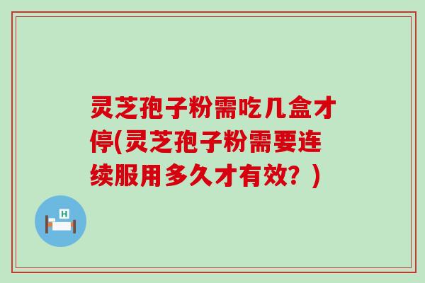 灵芝孢子粉需吃几盒才停(灵芝孢子粉需要连续服用多久才有效？)