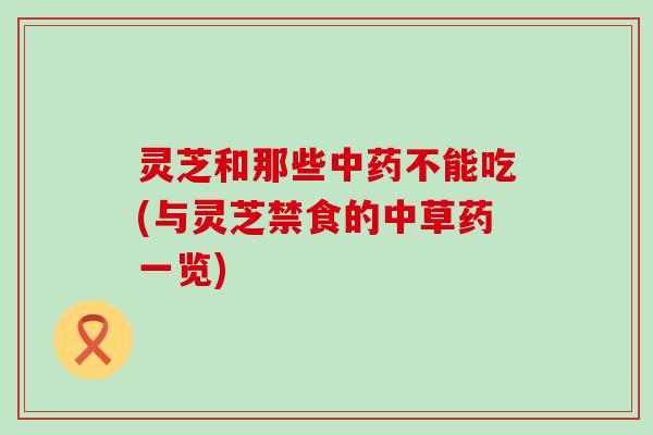 灵芝和那些不能吃(与灵芝禁食的中草药一览) 灵芝和那些不能吃(与灵芝禁食的中草药一览)