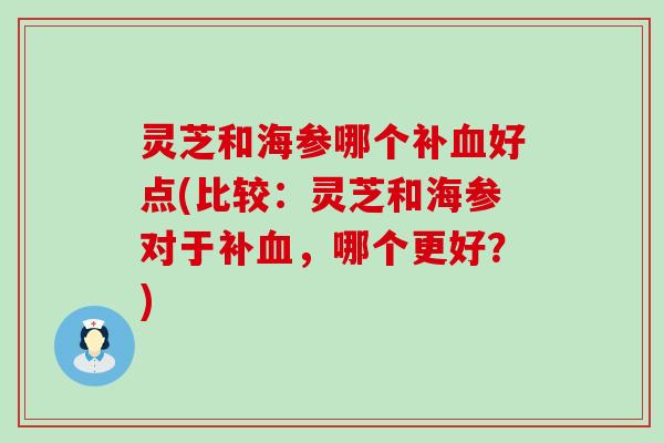 灵芝和海参哪个补血好点(比较：灵芝和海参对于补血，哪个更好？)