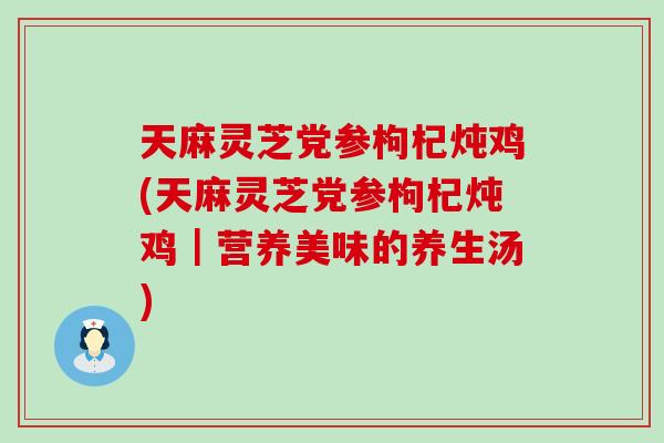 天麻灵芝党参枸杞炖鸡(天麻灵芝党参枸杞炖鸡｜营养美味的养生汤)