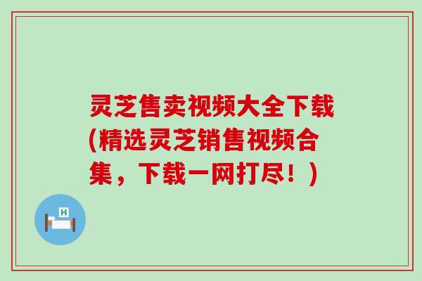 灵芝售卖视频大全下载(精选灵芝销售视频合集，下载一网打尽！)