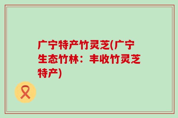 广宁特产竹灵芝(广宁生态竹林：丰收竹灵芝特产)