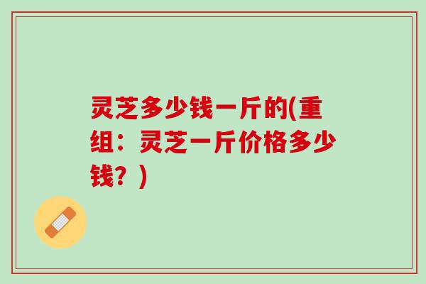 灵芝多少钱一斤的(重组：灵芝一斤价格多少钱？)