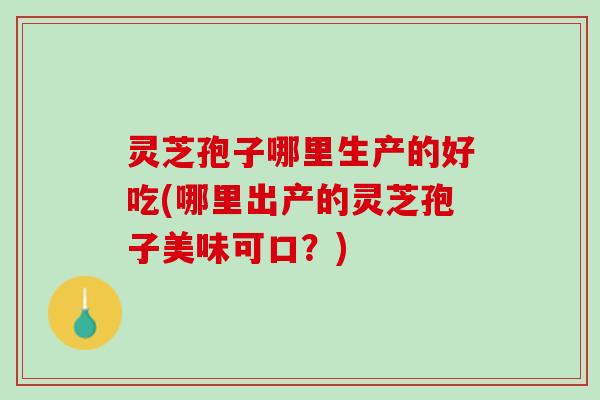 灵芝孢子哪里生产的好吃(哪里出产的灵芝孢子美味可口？)