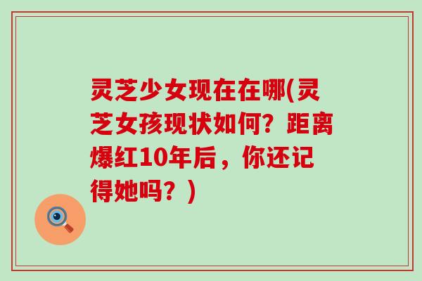 灵芝少女现在在哪(灵芝女孩现状如何？距离爆红10年后，你还记得她吗？)