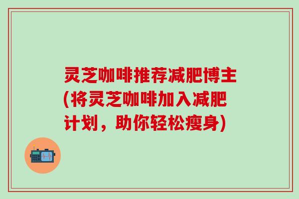 灵芝咖啡推荐减肥博主(将灵芝咖啡加入减肥计划，助你轻松瘦身)