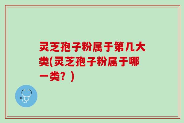 灵芝孢子粉属于第几大类(灵芝孢子粉属于哪一类？)